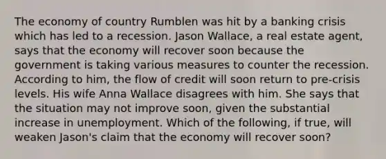 The economy of country Rumblen was hit by a banking crisis which has led to a recession. Jason​ Wallace, a real estate​ agent, says that the economy will recover soon because the government is taking various measures to counter the recession. According to​ him, the flow of credit will soon return to​ pre-crisis levels. His wife Anna Wallace disagrees with him. She says that the situation may not improve​ soon, given the substantial increase in unemployment. Which of the​ following, if​ true, will weaken​ Jason's claim that the economy will recover​ soon?