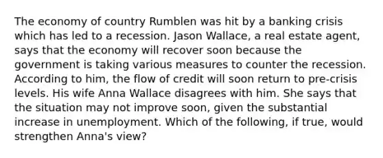 The economy of country Rumblen was hit by a banking crisis which has led to a recession. Jason​ Wallace, a real estate​ agent, says that the economy will recover soon because the government is taking various measures to counter the recession. According to​ him, the flow of credit will soon return to​ pre-crisis levels. His wife Anna Wallace disagrees with him. She says that the situation may not improve​ soon, given the substantial increase in unemployment. Which of the​ following, if​ true, would strengthen​ Anna's view?