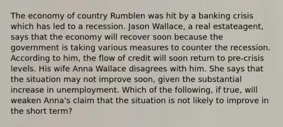 The economy of country Rumblen was hit by a banking crisis which has led to a recession. Jason​ Wallace, a real estate​agent, says that the economy will recover soon because the government is taking various measures to counter the recession. According to​ him, the flow of credit will soon return to​ pre-crisis levels. His wife Anna Wallace disagrees with him. She says that the situation may not improve​ soon, given the substantial increase in unemployment. Which of the​ following, if​ true, will weaken​ Anna's claim that the situation is not likely to improve in the short​ term?