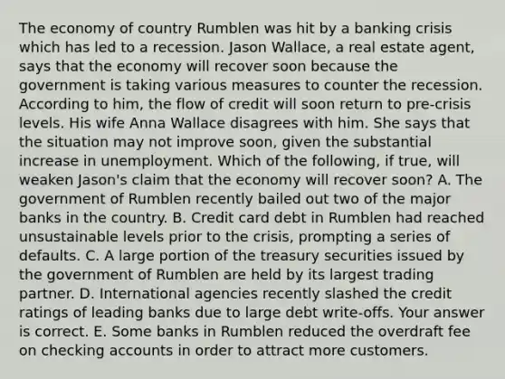 The economy of country Rumblen was hit by a banking crisis which has led to a recession. Jason​ Wallace, a real estate​ agent, says that the economy will recover soon because the government is taking various measures to counter the recession. According to​ him, the flow of credit will soon return to​ pre-crisis levels. His wife Anna Wallace disagrees with him. She says that the situation may not improve​ soon, given the substantial increase in unemployment. Which of the​ following, if​ true, will weaken​ Jason's claim that the economy will recover​ soon? A. The government of Rumblen recently bailed out two of the major banks in the country. B. Credit card debt in Rumblen had reached unsustainable levels prior to the​ crisis, prompting a series of defaults. C. A large portion of the treasury securities issued by the government of Rumblen are held by its largest trading partner. D. International agencies recently slashed the credit ratings of leading banks due to large debt​ write-offs. Your answer is correct. E. Some banks in Rumblen reduced the overdraft fee on checking accounts in order to attract more customers.