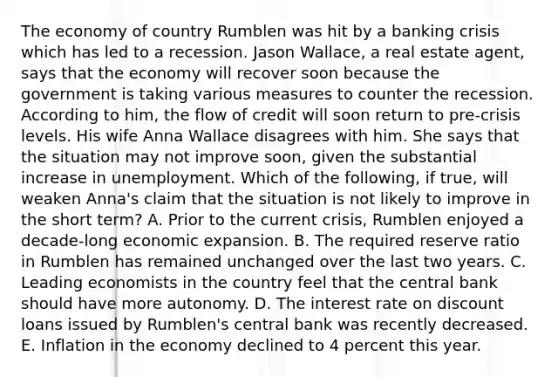 The economy of country Rumblen was hit by a banking crisis which has led to a recession. Jason​ Wallace, a real estate​ agent, says that the economy will recover soon because the government is taking various measures to counter the recession. According to​ him, the flow of credit will soon return to​ pre-crisis levels. His wife Anna Wallace disagrees with him. She says that the situation may not improve​ soon, given the substantial increase in unemployment. Which of the​ following, if​ true, will weaken​ Anna's claim that the situation is not likely to improve in the short​ term? A. Prior to the current​ crisis, Rumblen enjoyed a​ decade-long economic expansion. B. The required reserve ratio in Rumblen has remained unchanged over the last two years. C. Leading economists in the country feel that the central bank should have more autonomy. D. The interest rate on discount loans issued by​ Rumblen's central bank was recently decreased. E. Inflation in the economy declined to 4 percent this year.