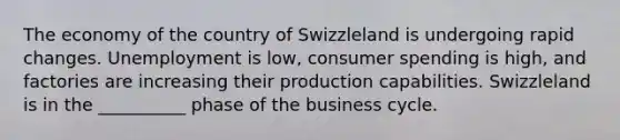 The economy of the country of Swizzleland is undergoing rapid changes. Unemployment is low, consumer spending is high, and factories are increasing their production capabilities. Swizzleland is in the __________ phase of the business cycle.