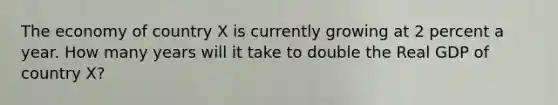 The economy of country X is currently growing at 2 percent a year. How many years will it take to double the Real GDP of country X?