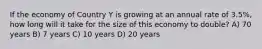 If the economy of Country Y is growing at an annual rate of 3.5%, how long will it take for the size of this economy to double? A) 70 years B) 7 years C) 10 years D) 20 years