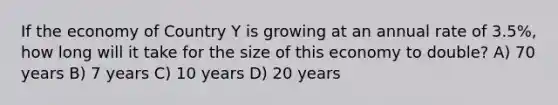 If the economy of Country Y is growing at an annual rate of 3.5%, how long will it take for the size of this economy to double? A) 70 years B) 7 years C) 10 years D) 20 years