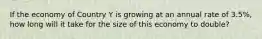 If the economy of Country Y is growing at an annual rate of 3.5%, how long will it take for the size of this economy to double?