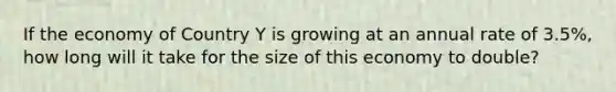 If the economy of Country Y is growing at an annual rate of 3.5%, how long will it take for the size of this economy to double?