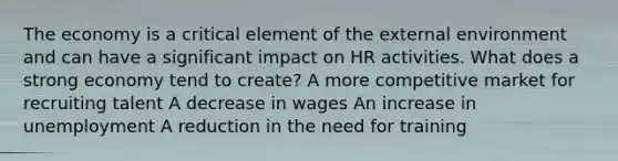 The economy is a critical element of the external environment and can have a significant impact on HR activities. What does a strong economy tend to create? A more competitive market for recruiting talent A decrease in wages An increase in unemployment A reduction in the need for training