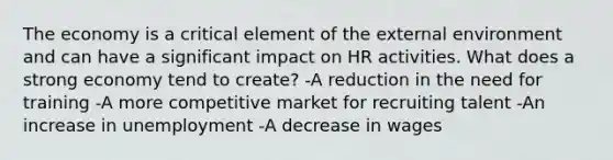 The economy is a critical element of the external environment and can have a significant impact on HR activities. What does a strong economy tend to create? -A reduction in the need for training -A more competitive market for recruiting talent -An increase in unemployment -A decrease in wages