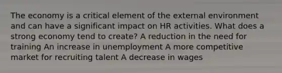 The economy is a critical element of the external environment and can have a significant impact on HR activities. What does a strong economy tend to create? A reduction in the need for training An increase in unemployment A more competitive market for recruiting talent A decrease in wages