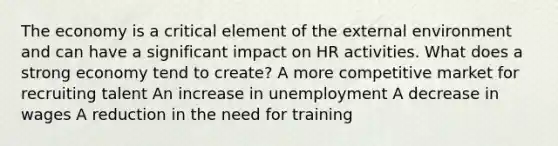 The economy is a critical element of the external environment and can have a significant impact on HR activities. What does a strong economy tend to create? A more competitive market for recruiting talent An increase in unemployment A decrease in wages A reduction in the need for training