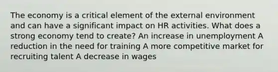 The economy is a critical element of the external environment and can have a significant impact on HR activities. What does a strong economy tend to create? An increase in unemployment A reduction in the need for training A more competitive market for recruiting talent A decrease in wages