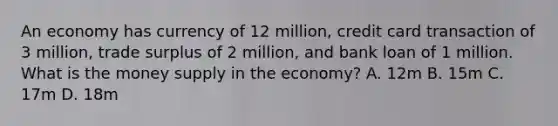 An economy has currency of 12 million, credit card transaction of 3 million, trade surplus of 2 million, and bank loan of 1 million. What is the money supply in the economy? A. 12m B. 15m C. 17m D. 18m