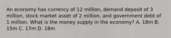 An economy has currency of 12 million, demand deposit of 3 million, stock market asset of 2 million, and government debt of 1 million. What is the money supply in the economy? A. 18m B. 15m C. 17m D. 18m