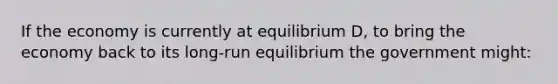 If the economy is currently at equilibrium D, to bring the economy back to its long-run equilibrium the government might: