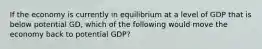 If the economy is currently in equilibrium at a level of GDP that is below potential GD, which of the following would move the economy back to potential GDP?