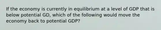 If the economy is currently in equilibrium at a level of GDP that is below potential GD, which of the following would move the economy back to potential GDP?