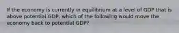 If the economy is currently in equilibrium at a level of GDP that is above potential GDP, which of the following would move the economy back to potential GDP?