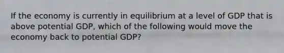 If the economy is currently in equilibrium at a level of GDP that is above potential GDP, which of the following would move the economy back to potential GDP?