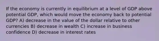 If the economy is currently in equilibrium at a level of GDP above potential GDP, which would move the economy back to potential GDP? A) decrease in the value of the dollar relative to other currencies B) decrease in wealth C) increase in business confidence D) decrease in interest rates