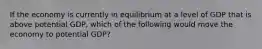 If the economy is currently in equilibrium at a level of GDP that is above potential GDP, which of the following would move the economy to potential GDP?