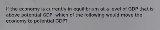 If the economy is currently in equilibrium at a level of GDP that is above potential GDP, which of the following would move the economy to potential GDP?