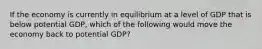 If the economy is currently in equilibrium at a level of GDP that is below potential GDP, which of the following would move the economy back to potential GDP?