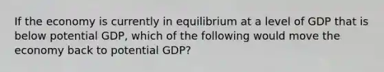 If the economy is currently in equilibrium at a level of GDP that is below potential GDP, which of the following would move the economy back to potential GDP?