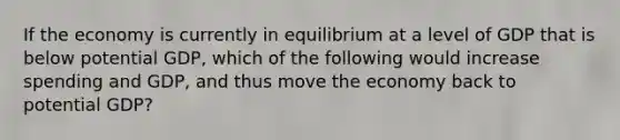 If the economy is currently in equilibrium at a level of GDP that is below potential GDP, which of the following would increase spending and GDP, and thus move the economy back to potential GDP?