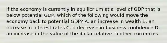 If the economy is currently in equilibrium at a level of GDP that is below potential GDP, which of the following would move the economy back to potential GDP? A. an increase in wealth B. an increase in interest rates C. a decrease in business confidence D. an increase in the value of the dollar relative to other currencies