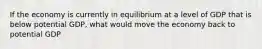 If the economy is currently in equilibrium at a level of GDP that is below potential GDP, what would move the economy back to potential GDP