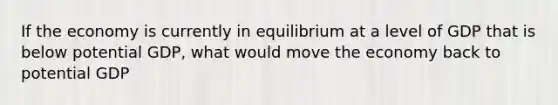 If the economy is currently in equilibrium at a level of GDP that is below potential GDP, what would move the economy back to potential GDP