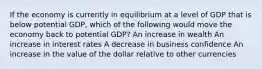 If the economy is currently in equilibrium at a level of GDP that is below potential GDP, which of the following would move the economy back to potential GDP? An increase in wealth An increase in interest rates A decrease in business confidence An increase in the value of the dollar relative to other currencies