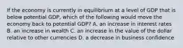 If the economy is currently in equilibrium at a level of GDP that is below potential​ GDP, which of the following would move the economy back to potential​ GDP? A. an increase in interest rates B. an increase in wealth C. an increase in the value of the dollar relative to other currencies D. a decrease in business confidence