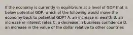 If the economy is currently in equilibrium at a level of GDP that is below potential GDP, which of the following would move the economy back to potential GDP? A. an increase in wealth B. an increase in interest rates C. a decrease in business confidence D. an increase in the value of the dollar relative to other countries