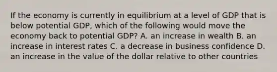 If the economy is currently in equilibrium at a level of GDP that is below potential GDP, which of the following would move the economy back to potential GDP? A. an increase in wealth B. an increase in interest rates C. a decrease in business confidence D. an increase in the value of the dollar relative to other countries