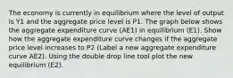 The economy is currently in equilibrium where the level of output is Y1 and the aggregate price level is P1. The graph below shows the aggregate expenditure curve (AE1) in equilibrium (E1). Show how the aggregate expenditure curve changes if the aggregate price level increases to P2 (Label a new aggregate expenditure curve AE2). Using the double drop line tool plot the new equilibrium (E2).