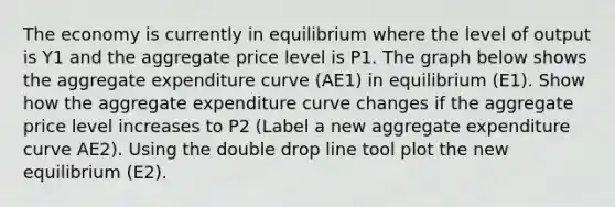 The economy is currently in equilibrium where the level of output is Y1 and the aggregate price level is P1. The graph below shows the aggregate expenditure curve (AE1) in equilibrium (E1). Show how the aggregate expenditure curve changes if the aggregate price level increases to P2 (Label a new aggregate expenditure curve AE2). Using the double drop line tool plot the new equilibrium (E2).