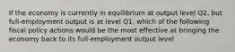 If the economy is currently in equilibrium at output level Q2, but full-employment output is at level Q1, which of the following fiscal policy actions would be the most effective at bringing the economy back to its full-employment output level