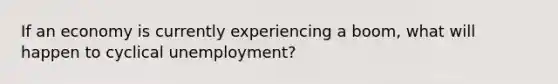 If an economy is currently experiencing a boom, what will happen to cyclical unemployment?