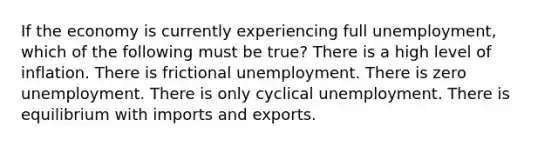 If the economy is currently experiencing full unemployment, which of the following must be true? There is a high level of inflation. There is frictional unemployment. There is zero unemployment. There is only cyclical unemployment. There is equilibrium with imports and exports.