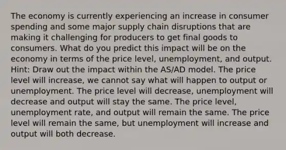 The economy is currently experiencing an increase in consumer spending and some major supply chain disruptions that are making it challenging for producers to get final goods to consumers. What do you predict this impact will be on the economy in terms of the price level, unemployment, and output. Hint: Draw out the impact within the AS/AD model. The price level will increase, we cannot say what will happen to output or unemployment. The price level will decrease, unemployment will decrease and output will stay the same. The price level, unemployment rate, and output will remain the same. The price level will remain the same, but unemployment will increase and output will both decrease.