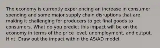 The economy is currently experiencing an increase in consumer spending and some major supply chain disruptions that are making it challenging for producers to get final goods to consumers. What do you predict this impact will be on the economy in terms of the price level, unemployment, and output. Hint: Draw out the impact within the AS/AD model.