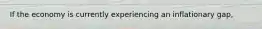 If the economy is currently experiencing an inflationary gap,