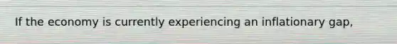 If the economy is currently experiencing an inflationary gap,