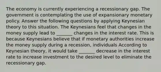 The economy is currently experiencing a recessionary gap. The government is contemplating the use of expansionary monetary policy. Answer the following questions by applying Keynesian theory to this situation. The Keynesians feel that changes in the money supply lead to _______ changes in the interest rate. This is because Keynesians believe that if monetary authorities increase the money supply during a​ recession, individuals According to Keynesian​ theory, it would take​ _______ decrease in the interest rate to increase investment to the desired level to eliminate the recessionary gap.