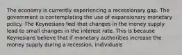 The economy is currently experiencing a recessionary gap. The government is contemplating the use of expansionary monetary policy. The Keynesians feel that changes in the money supply lead to small changes in the interest rate. This is because Keynesians believe that if monetary authorities increase the money supply during a​ recession, individuals