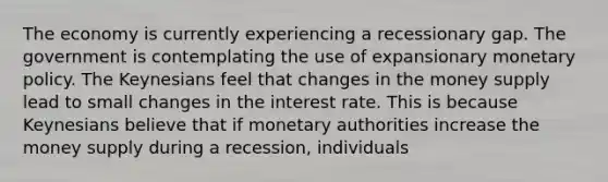 The economy is currently experiencing a recessionary gap. The government is contemplating the use of expansionary <a href='https://www.questionai.com/knowledge/kEE0G7Llsx-monetary-policy' class='anchor-knowledge'>monetary policy</a>. The Keynesians feel that changes in the money supply lead to small changes in the interest rate. This is because Keynesians believe that if monetary authorities increase the money supply during a​ recession, individuals