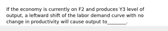 If the economy is currently on F2 and produces Y3 level of output, a leftward shift of the labor demand curve with no change in productivity will cause output to________.