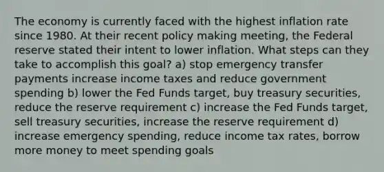 The economy is currently faced with the highest inflation rate since 1980. At their recent policy making meeting, the Federal reserve stated their intent to lower inflation. What steps can they take to accomplish this goal? a) stop emergency transfer payments increase income taxes and reduce government spending b) lower the Fed Funds target, buy treasury securities, reduce the reserve requirement c) increase the Fed Funds target, sell treasury securities, increase the reserve requirement d) increase emergency spending, reduce income tax rates, borrow more money to meet spending goals